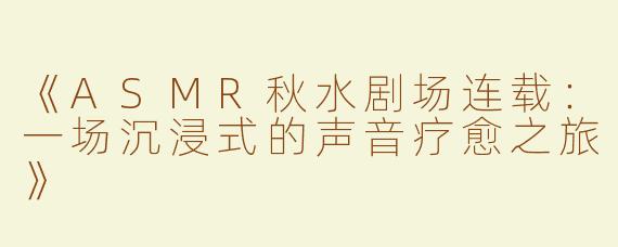《ASMR秋水剧场连载：一场沉浸式的声音疗愈之旅》