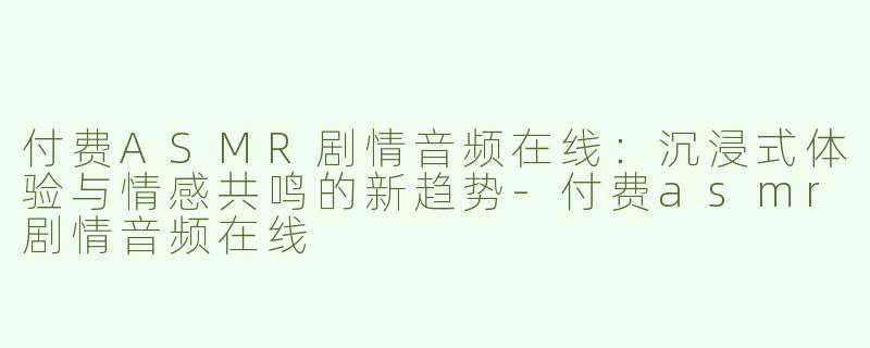 付费ASMR剧情音频在线：沉浸式体验与情感共鸣的新趋势-付费asmr剧情音频在线