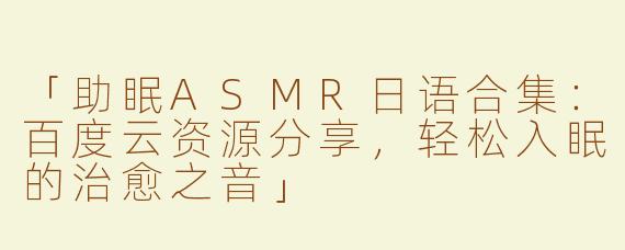 「助眠ASMR日语合集：百度云资源分享，轻松入眠的治愈之音」
