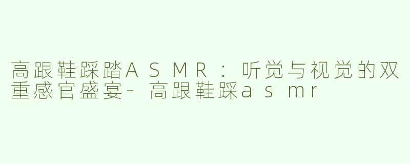 高跟鞋踩踏ASMR：听觉与视觉的双重感官盛宴-高跟鞋踩asmr