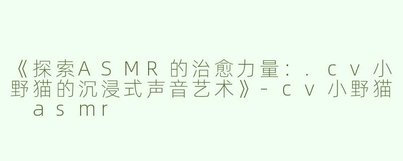 《探索ASMR的治愈力量：.cv小野猫的沉浸式声音艺术》