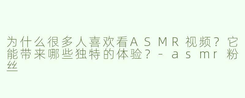 为什么很多人喜欢看ASMR视频？它能带来哪些独特的体验？