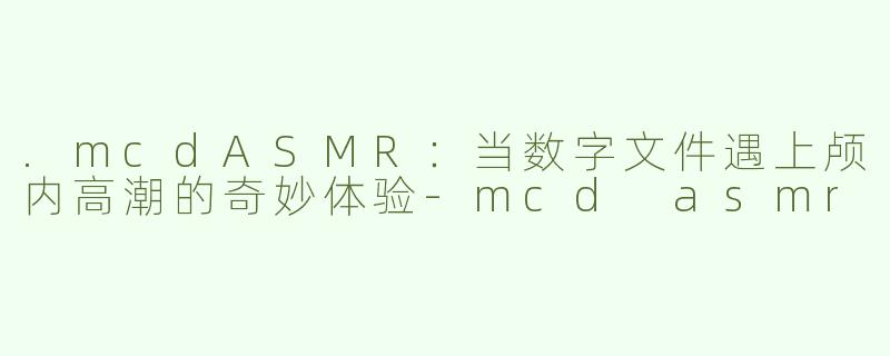 .mcdASMR：当数字文件遇上颅内高潮的奇妙体验-mcd asmr