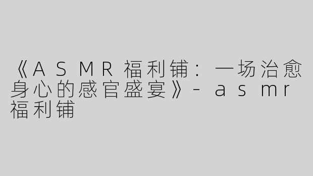 《ASMR福利铺：一场治愈身心的感官盛宴》-asmr福利铺