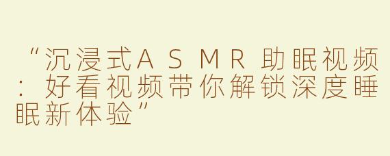 “沉浸式ASMR助眠视频：好看视频带你解锁深度睡眠新体验”
