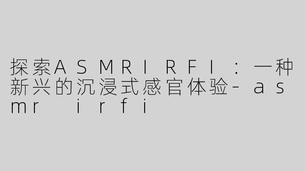探索ASMRIRFI：一种新兴的沉浸式感官体验-asmr irfi