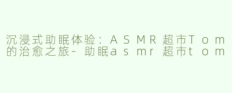 沉浸式助眠体验：ASMR超市Tom的治愈之旅-助眠asmr超市tom
