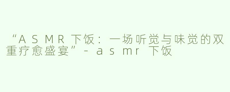 “ASMR下饭：一场听觉与味觉的双重疗愈盛宴”-asmr下饭