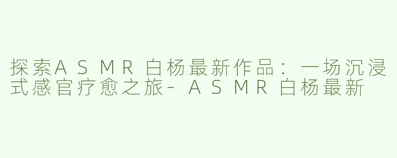 探索ASMR白杨最新作品：一场沉浸式感官疗愈之旅-ASMR白杨最新