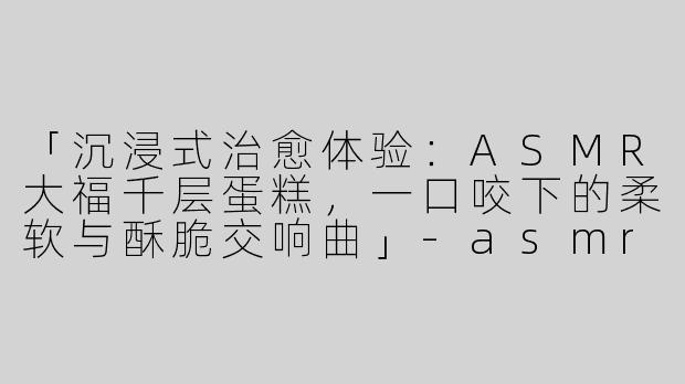 「沉浸式治愈体验：ASMR大福千层蛋糕，一口咬下的柔软与酥脆交响曲」-asmr大福千层蛋糕