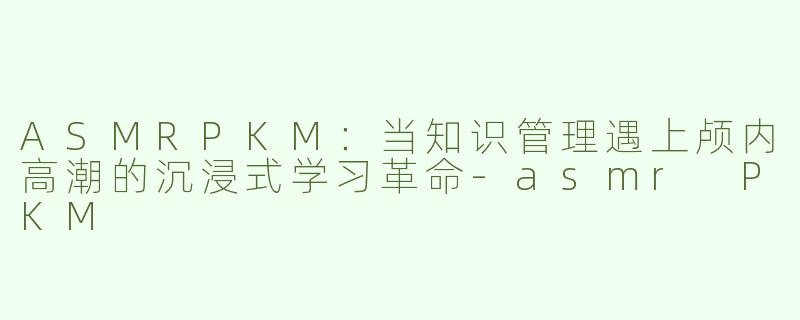 ASMRPKM：当知识管理遇上颅内高潮的沉浸式学习革命-asmr PKM