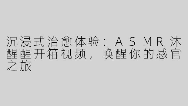 沉浸式治愈体验：ASMR沐醒醒开箱视频，唤醒你的感官之旅