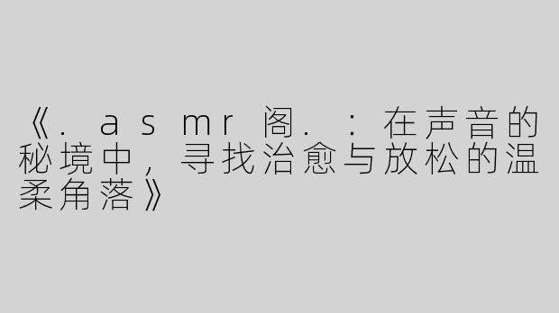 《.asmr阁.：在声音的秘境中，寻找治愈与放松的温柔角落》