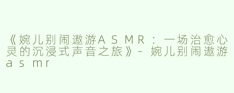 《婉儿别闹遨游ASMR：一场治愈心灵的沉浸式声音之旅》-婉儿别闹遨游asmr