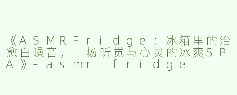 《ASMRFridge：冰箱里的治愈白噪音，一场听觉与心灵的冰爽SPA》-asmr fridge