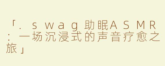 「.swag助眠ASMR：一场沉浸式的声音疗愈之旅」