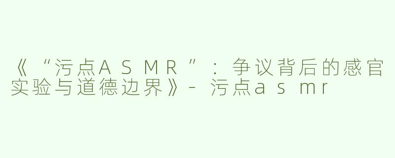 《“污点ASMR”：争议背后的感官实验与道德边界》-污点asmr