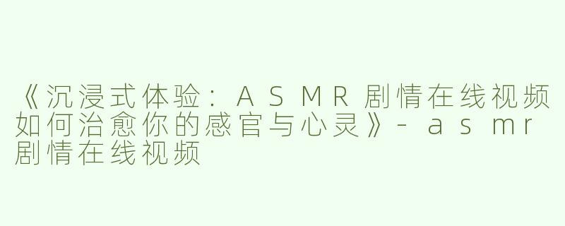 《沉浸式体验：ASMR剧情在线视频如何治愈你的感官与心灵》-asmr剧情在线视频