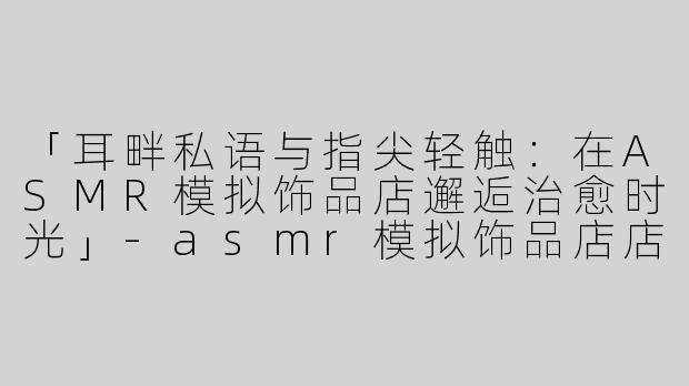「耳畔私语与指尖轻触：在ASMR模拟饰品店邂逅治愈时光」-asmr模拟饰品店店员