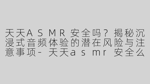 天天ASMR安全吗？揭秘沉浸式音频体验的潜在风险与注意事项