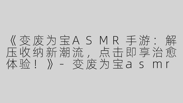 《变废为宝ASMR手游：解压收纳新潮流，点击即享治愈体验！》