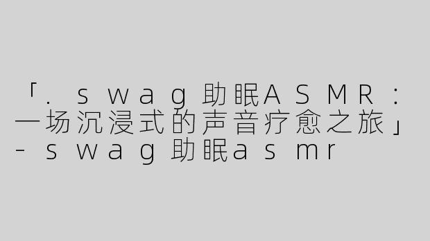 「.swag助眠ASMR：一场沉浸式的声音疗愈之旅」-swag助眠asmr