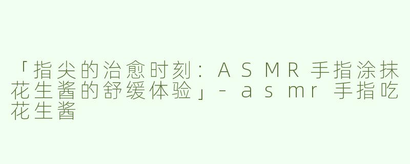 「指尖的治愈时刻：ASMR手指涂抹花生酱的舒缓体验」-asmr手指吃花生酱