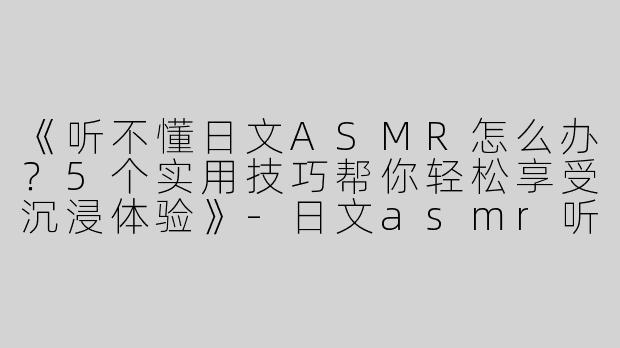 《听不懂日文ASMR怎么办？5个实用技巧帮你轻松享受沉浸体验》-日文asmr听不懂咋办