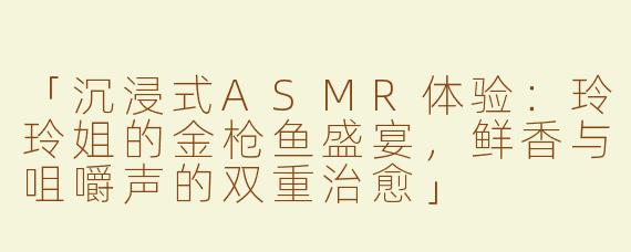 「沉浸式ASMR体验：玲玲姐的金枪鱼盛宴，鲜香与咀嚼声的双重治愈」