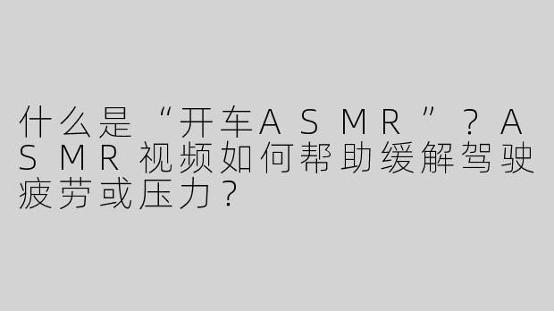 什么是“开车ASMR”？ASMR视频如何帮助缓解驾驶疲劳或压力？