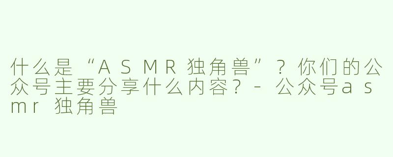什么是“ASMR独角兽”？你们的公众号主要分享什么内容？