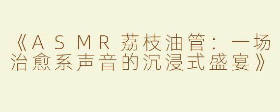《ASMR荔枝油管：一场治愈系声音的沉浸式盛宴》
