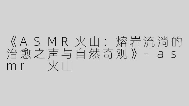 《ASMR火山：熔岩流淌的治愈之声与自然奇观》-asmr 火山