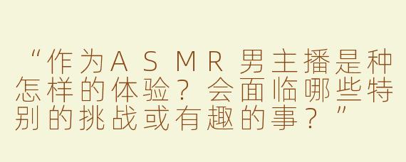 “作为ASMR男主播是种怎样的体验？会面临哪些特别的挑战或有趣的事？”