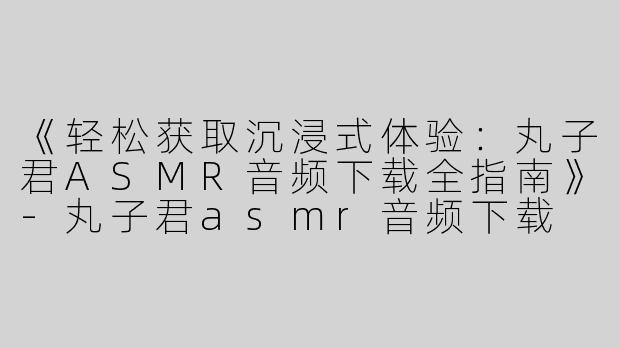 《轻松获取沉浸式体验：丸子君ASMR音频下载全指南》-丸子君asmr音频下载