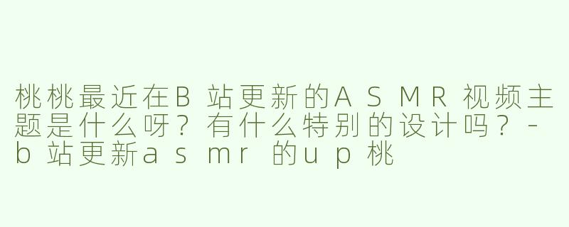 桃桃最近在B站更新的ASMR视频主题是什么呀？有什么特别的设计吗？