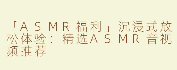 「ASMR福利」沉浸式放松体验：精选ASMR音视频推荐