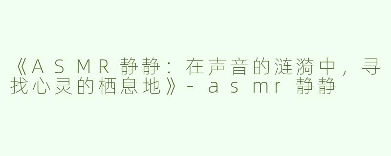 《ASMR静静：在声音的涟漪中，寻找心灵的栖息地》-asmr静静