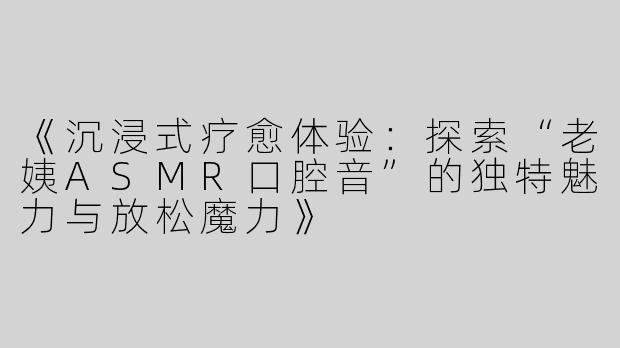 《沉浸式疗愈体验：探索“老姨ASMR口腔音”的独特魅力与放松魔力》