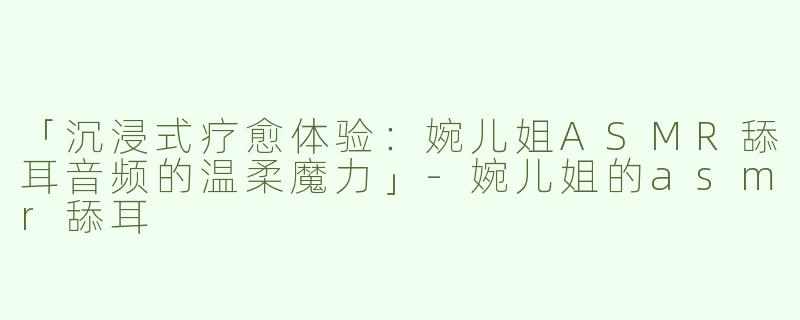 「沉浸式疗愈体验：婉儿姐ASMR舔耳音频的温柔魔力」-婉儿姐的asmr舔耳