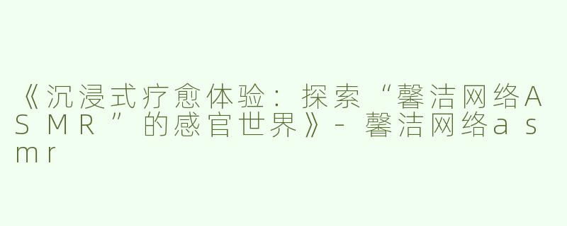 《沉浸式疗愈体验：探索“馨洁网络ASMR”的感官世界》-馨洁网络asmr