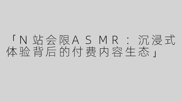 「N站会限ASMR：沉浸式体验背后的付费内容生态」
