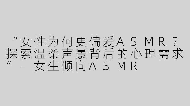 “女性为何更偏爱ASMR？探索温柔声景背后的心理需求”-女生倾向ASMR