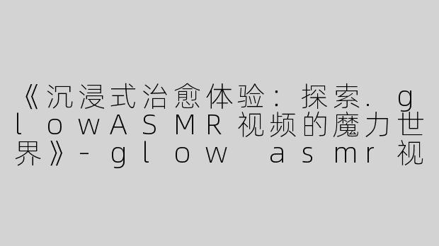 《沉浸式治愈体验：探索.glowASMR视频的魔力世界》-glow asmr视频