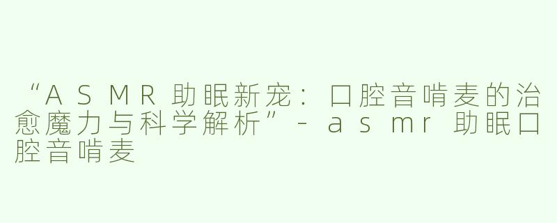 “ASMR助眠新宠：口腔音啃麦的治愈魔力与科学解析”-asmr助眠口腔音啃麦