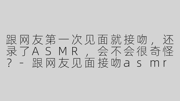 跟网友第一次见面就接吻，还录了ASMR，会不会很奇怪？-跟网友见面接吻asmr