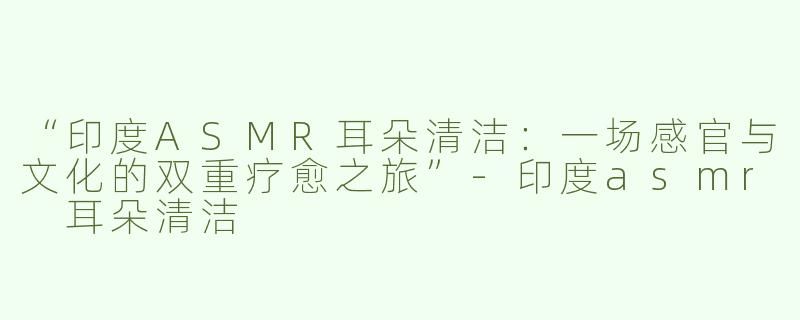 “印度ASMR耳朵清洁：一场感官与文化的双重疗愈之旅”-印度asmr 耳朵清洁