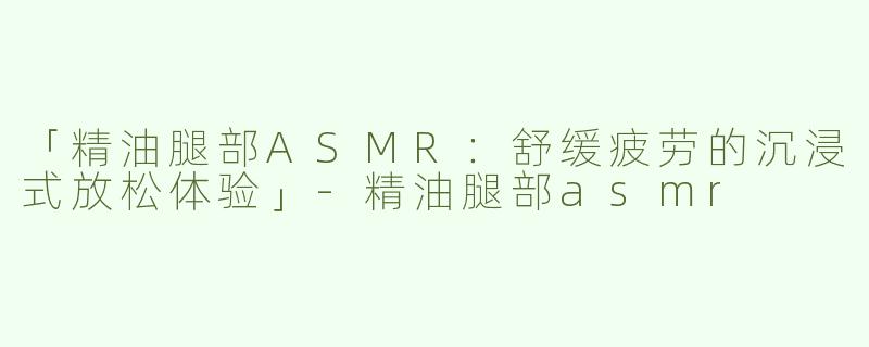 「精油腿部ASMR：舒缓疲劳的沉浸式放松体验」-精油腿部asmr