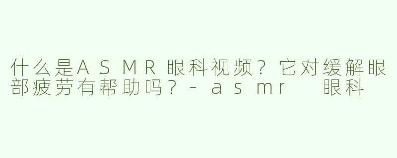 什么是ASMR眼科视频？它对缓解眼部疲劳有帮助吗？