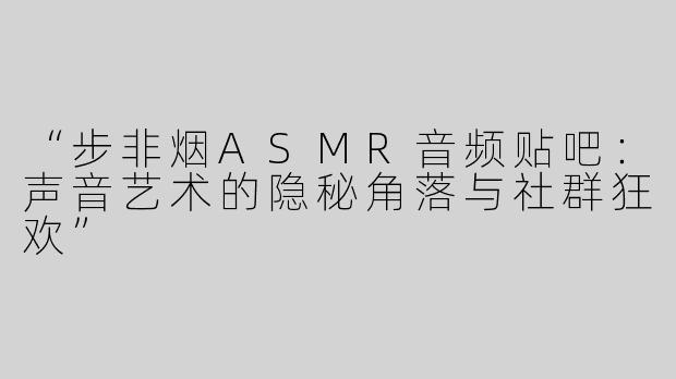 “步非烟ASMR音频贴吧：声音艺术的隐秘角落与社群狂欢”